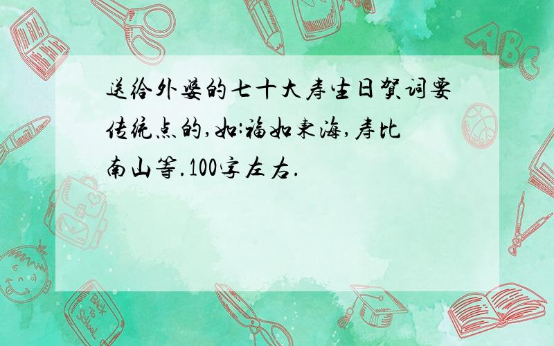 送给外婆的七十大寿生日贺词要传统点的,如:福如东海,寿比南山等.100字左右.