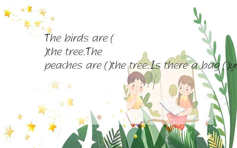 The birds are()the tree.The peaches are()the tree.Is there a bag()your desk?NO it is ()the desk.用介词填