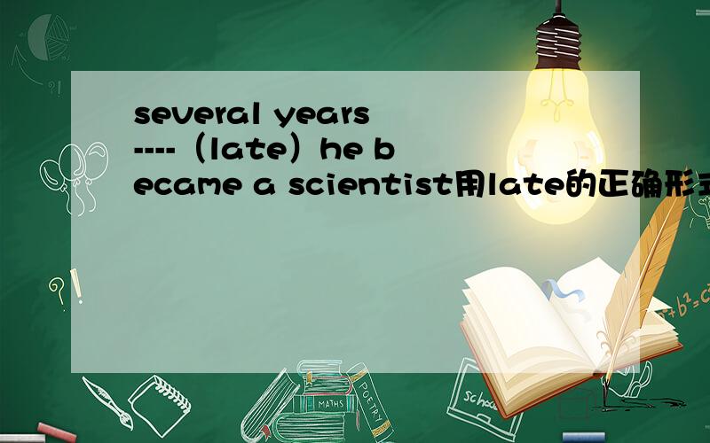 several years ----（late）he became a scientist用late的正确形式填空,可是late不是“晚的”的意思吗?应该怎么添啊?