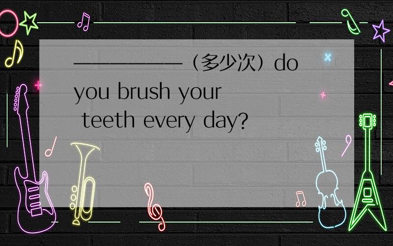 ——————（多少次）do you brush your teeth every day?