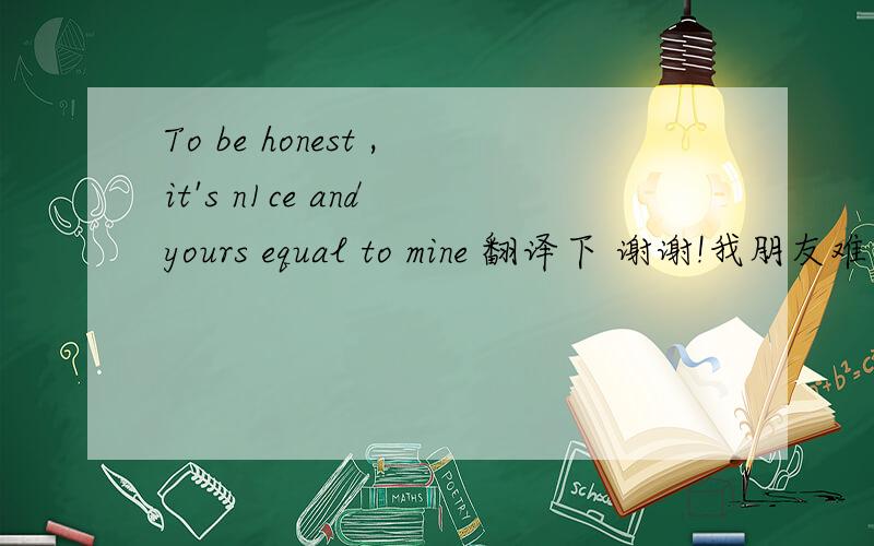 To be honest ,it's n1ce and yours equal to mine 翻译下 谢谢!我朋友难为我    没办法   请大家帮帮忙拉   - -