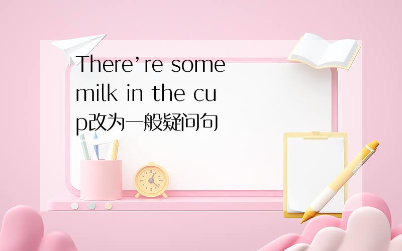 There’re some milk in the cup改为一般疑问句