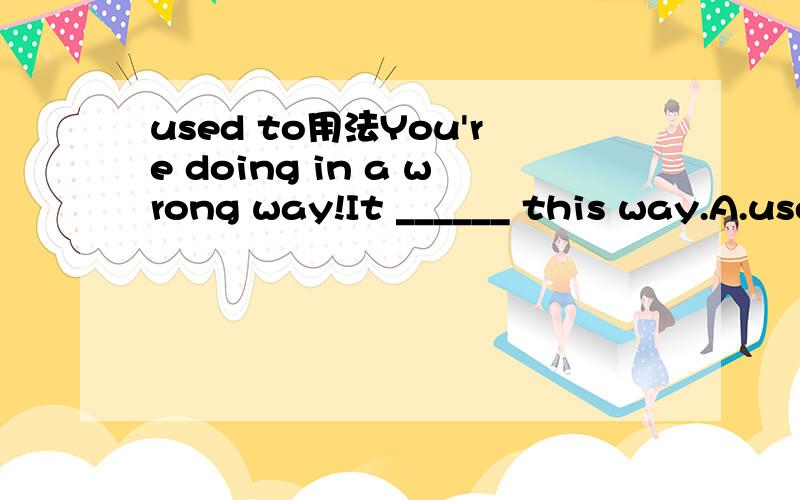 used to用法You're doing in a wrong way!It ______ this way.A.used to doB.is used to doingC.used to be doneD.was used to doing