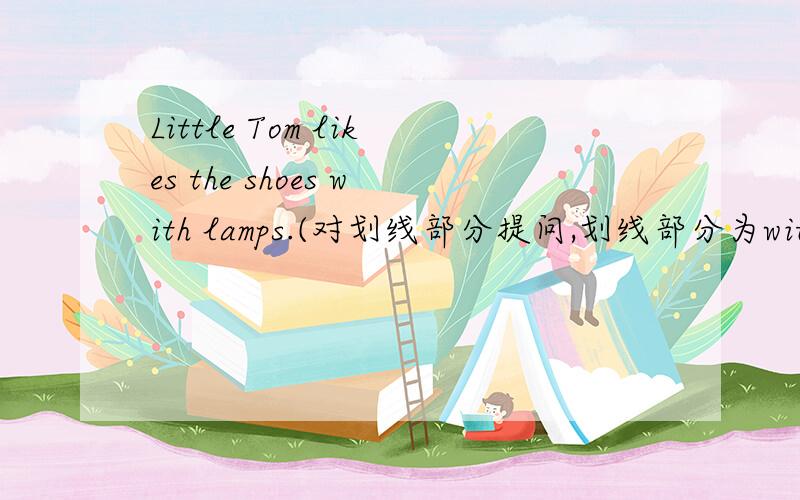 Little Tom likes the shoes with lamps.(对划线部分提问,划线部分为with lamps)______ ______ _______ shoes does little Tom like?