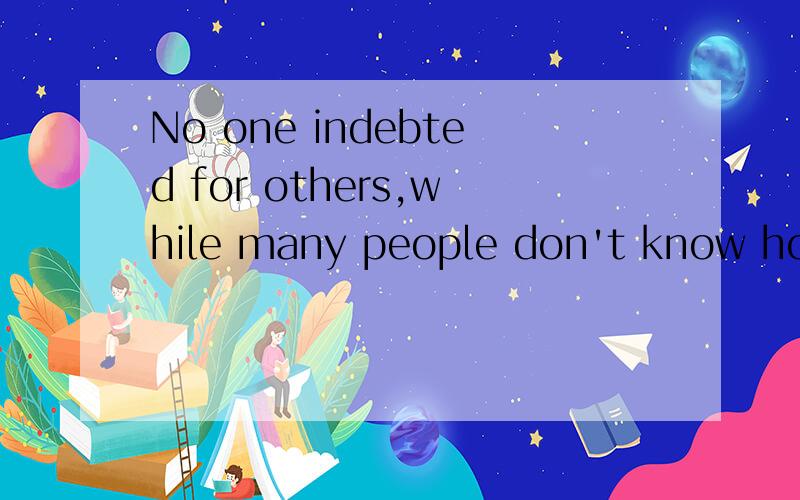 No one indebted for others,while many people don't know how tocherish others