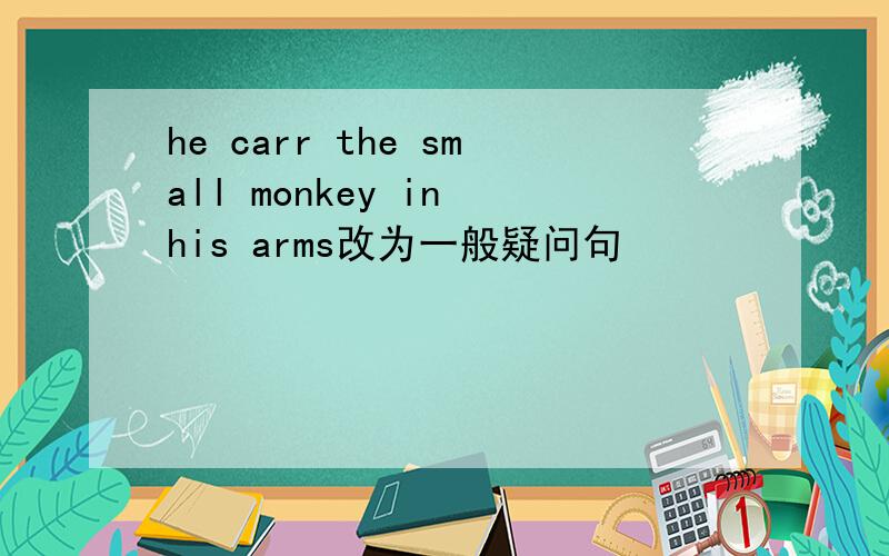 he carr the small monkey in his arms改为一般疑问句