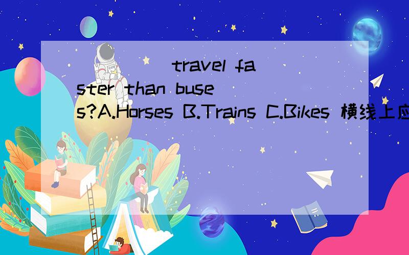 _____travel faster than buses?A.Horses B.Trains C.Bikes 横线上应该填什么?