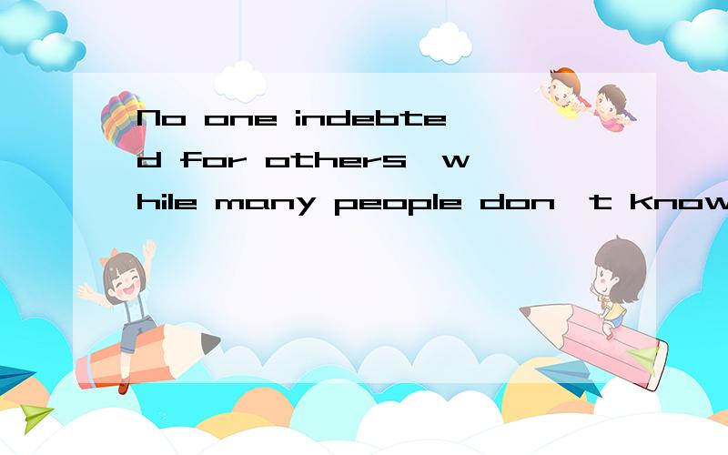 No one indebted for others,while many people don't know how to cherish others.