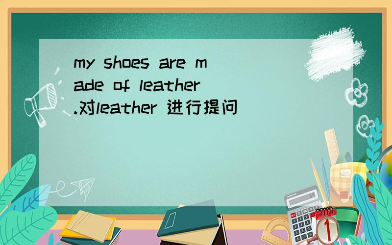 my shoes are made of leather.对leather 进行提问[ ] [ ] [ ] shoes made of?