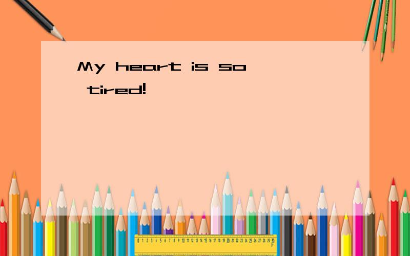 My heart is so tired!