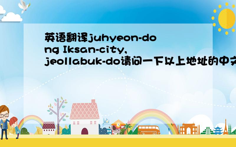 英语翻译juhyeon-dong Iksan-city,jeollabuk-do请问一下以上地址的中文,