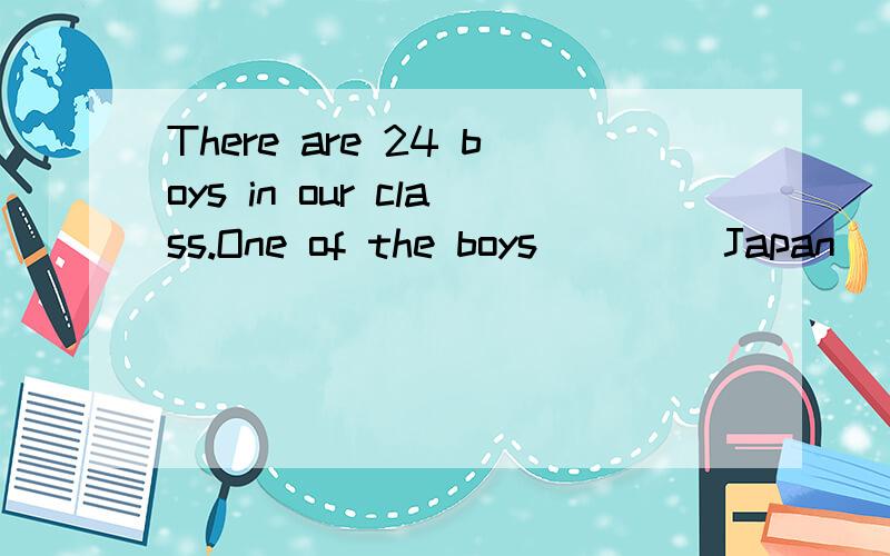 There are 24 boys in our class.One of the boys ____Japan