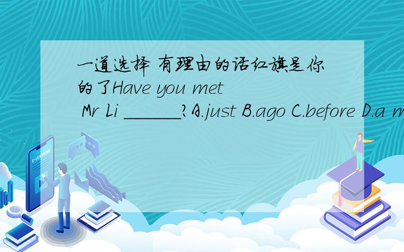 一道选择 有理由的话红旗是你的了Have you met Mr Li ______?A.just B.ago C.before D.a moment ago要有理由.