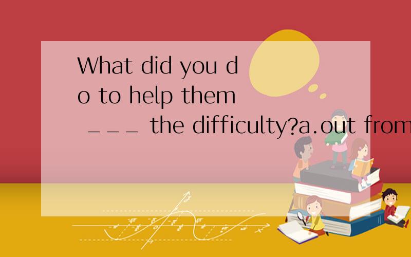 What did you do to help them ___ the difficulty?a.out from b.out of c.through d.out off