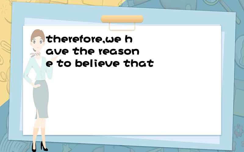 therefore,we have the reasone to believe that