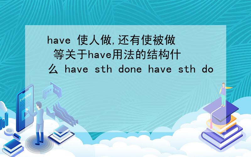 have 使人做,还有使被做 等关于have用法的结构什么 have sth done have sth do