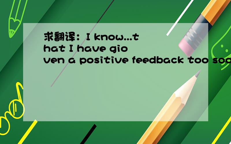 求翻译：I know...that I have gioven a positive feedback too soon or you do bad business practise?