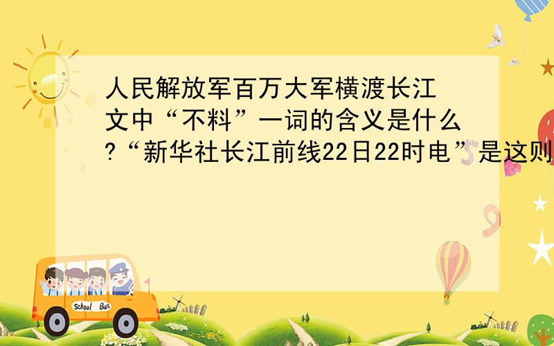人民解放军百万大军横渡长江 文中“不料”一词的含义是什么?“新华社长江前线22日22时电”是这则新闻的(),它交代了发电的（）和（）,体现了新闻报道的（）