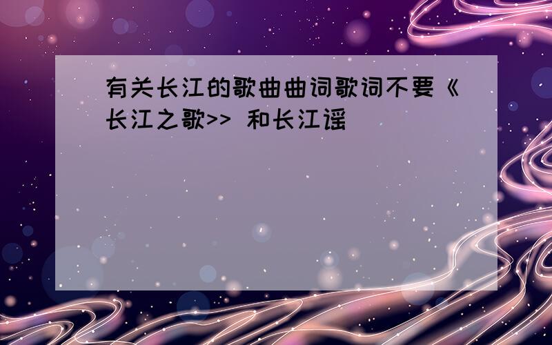 有关长江的歌曲曲词歌词不要《长江之歌>> 和长江谣