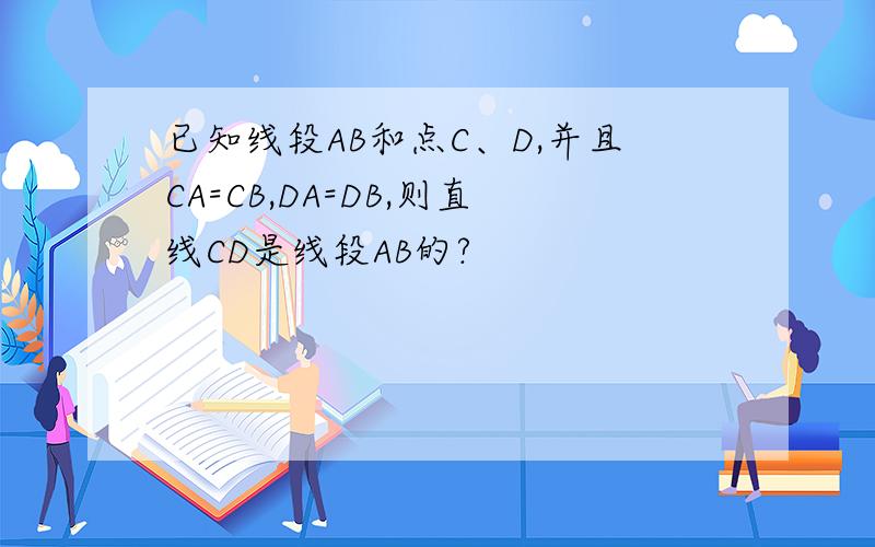 已知线段AB和点C、D,并且CA=CB,DA=DB,则直线CD是线段AB的?