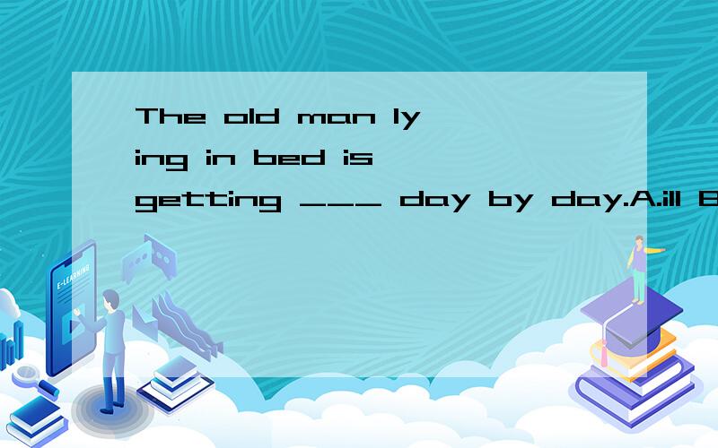 The old man lying in bed is getting ___ day by day.A.ill B.bad C.worst D.worse说明理由!