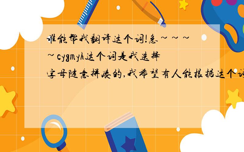 谁能帮我翻译这个词!急~~~~cygmyh这个词是我选择字母随意拼凑的,我希望有人能根据这个词通过音译接近的办法翻译成中文,唯美一点,浪漫一点的,字数在4个字以内的!谢谢!